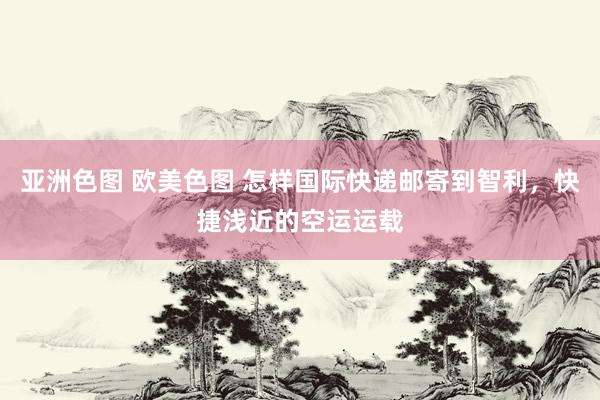 亚洲色图 欧美色图 怎样国际快递邮寄到智利，快捷浅近的空运运载