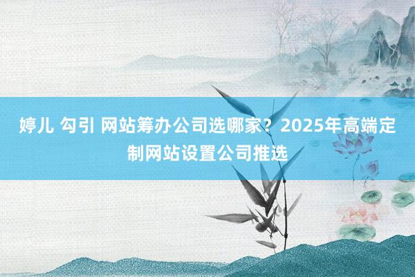 婷儿 勾引 网站筹办公司选哪家？2025年高端定制网站设置公司推选