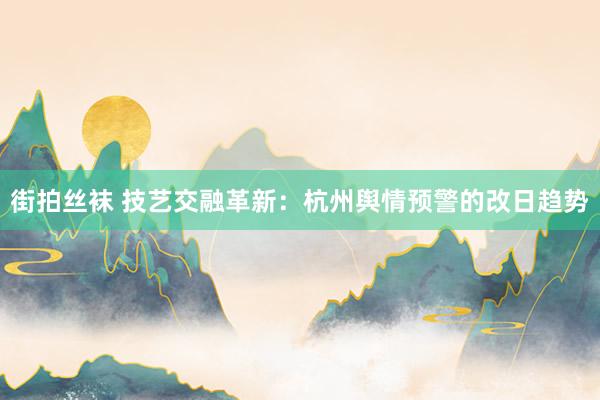 街拍丝袜 技艺交融革新：杭州舆情预警的改日趋势