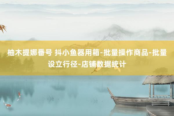 柚木提娜番号 抖小鱼器用箱-批量操作商品-批量设立行径-店铺数据统计