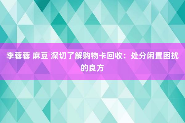 李蓉蓉 麻豆 深切了解购物卡回收：处分闲置困扰的良方