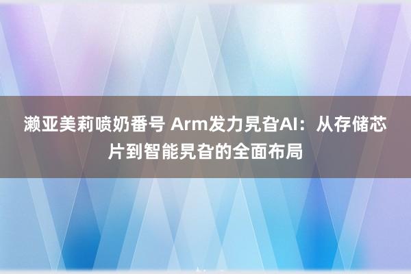 濑亚美莉喷奶番号 Arm发力旯旮AI：从存储芯片到智能旯旮的全面布局