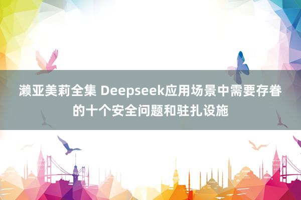 濑亚美莉全集 Deepseek应用场景中需要存眷的十个安全问题和驻扎设施
