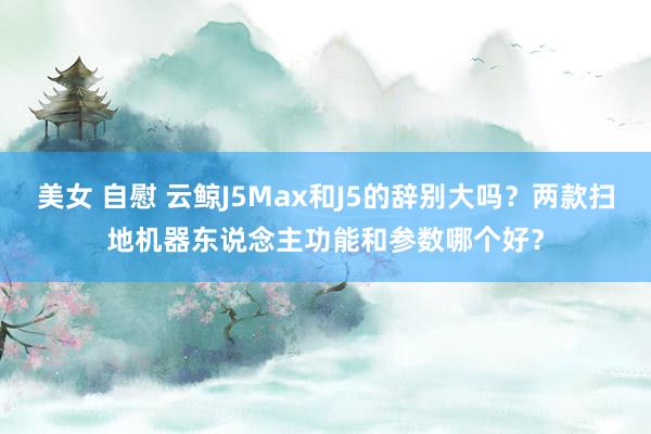 美女 自慰 云鲸J5Max和J5的辞别大吗？两款扫地机器东说念主功能和参数哪个好？