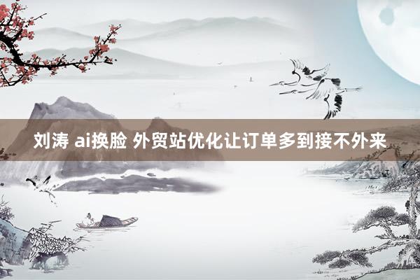 刘涛 ai换脸 外贸站优化让订单多到接不外来
