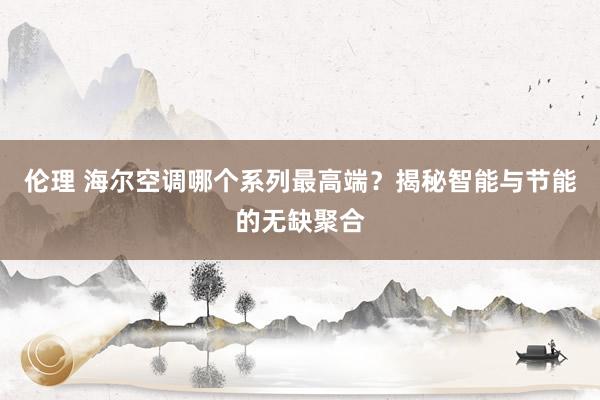 伦理 海尔空调哪个系列最高端？揭秘智能与节能的无缺聚合
