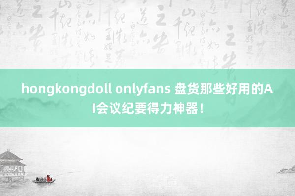 hongkongdoll onlyfans 盘货那些好用的AI会议纪要得力神器！