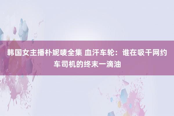 韩国女主播朴妮唛全集 血汗车轮：谁在吸干网约车司机的终末一滴油
