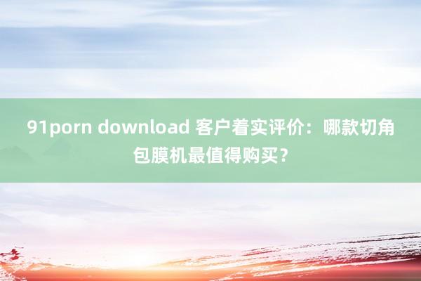 91porn download 客户着实评价：哪款切角包膜机最值得购买？