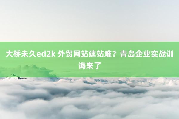大桥未久ed2k 外贸网站建站难？青岛企业实战训诲来了