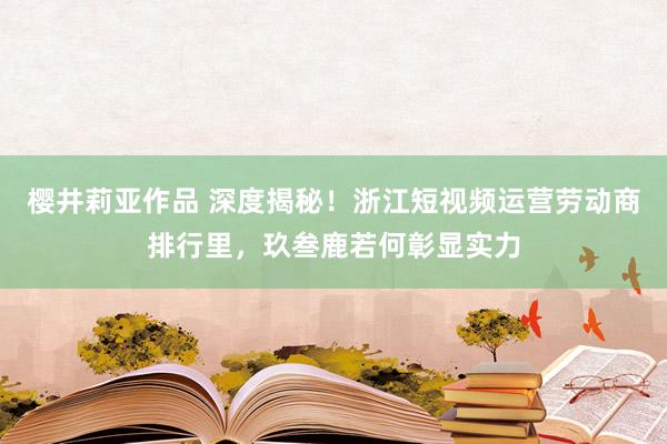樱井莉亚作品 深度揭秘！浙江短视频运营劳动商排行里，玖叁鹿若何彰显实力