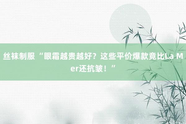 丝袜制服 “眼霜越贵越好？这些平价爆款竟比La Mer还抗皱！”