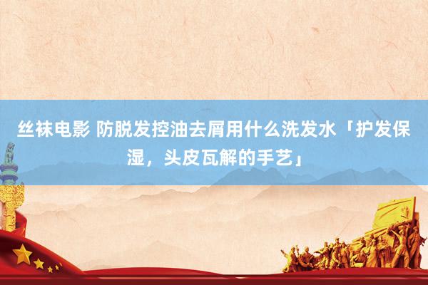 丝袜电影 防脱发控油去屑用什么洗发水「护发保湿，头皮瓦解的手艺」