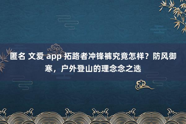 匿名 文爱 app 拓路者冲锋裤究竟怎样？防风御寒，户外登山的理念念之选