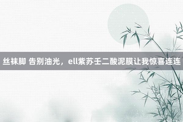 丝袜脚 告别油光，ell紫苏壬二酸泥膜让我惊喜连连