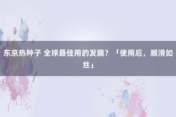 东京热种子 全球最佳用的发膜？「使用后，顺滑如丝」