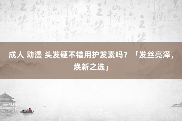 成人 动漫 头发硬不错用护发素吗？「发丝亮泽，焕新之选」