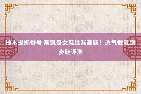 柚木提娜番号 斯凯奇女鞋纰漏垄断！透气惬意跑步鞋评测