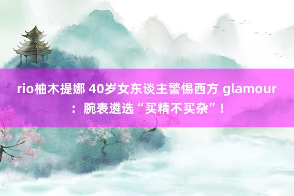 rio柚木提娜 40岁女东谈主警惕西方 glamour：腕表遴选“买精不买杂”！