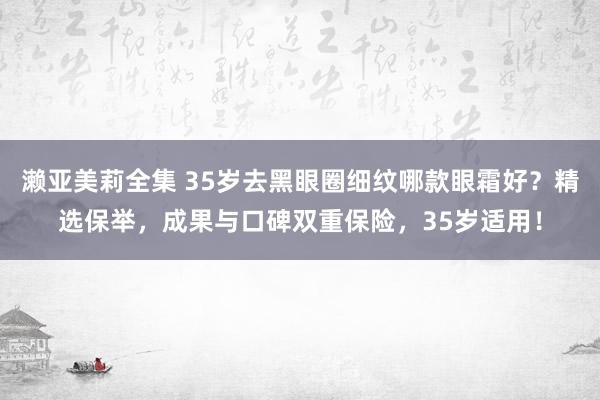濑亚美莉全集 35岁去黑眼圈细纹哪款眼霜好？精选保举，成果与口碑双重保险，35岁适用！