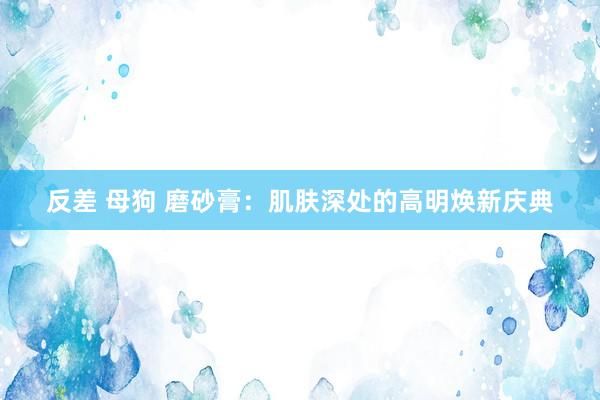 反差 母狗 磨砂膏：肌肤深处的高明焕新庆典