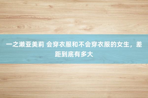一之濑亚美莉 会穿衣服和不会穿衣服的女生，差距到底有多大