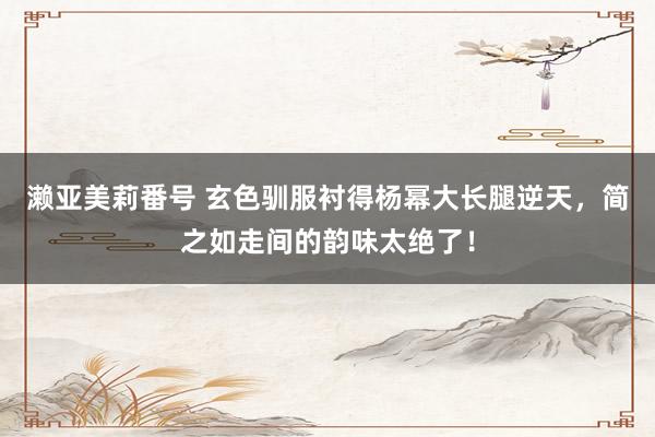 濑亚美莉番号 玄色驯服衬得杨幂大长腿逆天，简之如走间的韵味太绝了！