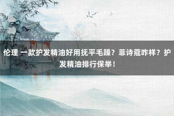 伦理 一款护发精油好用抚平毛躁？菲诗蔻咋样？护发精油排行保举！