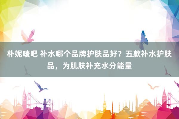 朴妮唛吧 补水哪个品牌护肤品好？五款补水护肤品，为肌肤补充水分能量