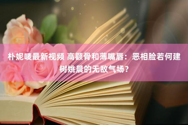 朴妮唛最新视频 高颧骨和薄嘴唇：恶相脸若何建树姚晨的无敌气场？