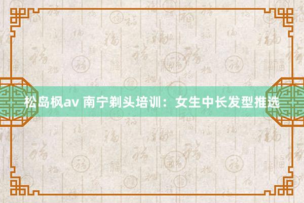 松岛枫av 南宁剃头培训：女生中长发型推选
