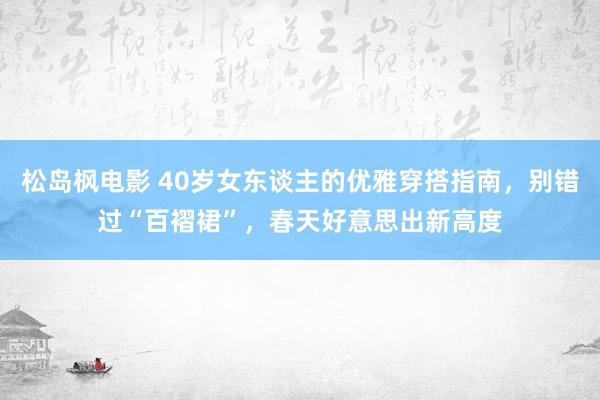 松岛枫电影 40岁女东谈主的优雅穿搭指南，别错过“百褶裙”，春天好意思出新高度