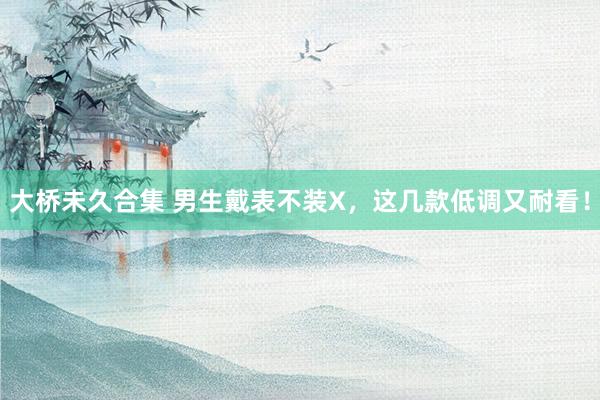 大桥未久合集 男生戴表不装X，这几款低调又耐看！