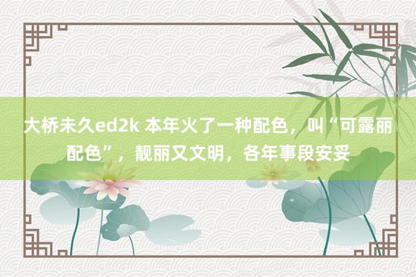 大桥未久ed2k 本年火了一种配色，叫“可露丽配色”，靓丽又文明，各年事段安妥