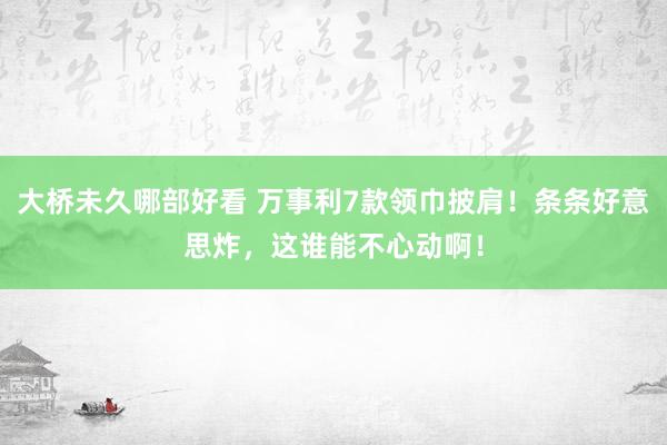 大桥未久哪部好看 万事利7款领巾披肩！条条好意思炸，这谁能不心动啊！