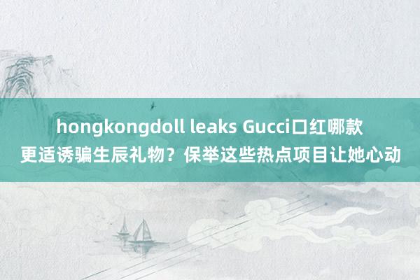 hongkongdoll leaks Gucci口红哪款更适诱骗生辰礼物？保举这些热点项目让她心动