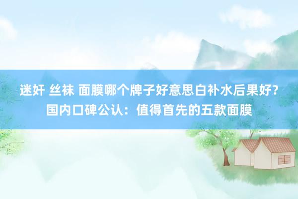 迷奸 丝袜 面膜哪个牌子好意思白补水后果好？国内口碑公认：值得首先的五款面膜