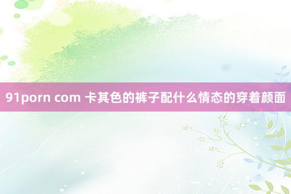 91porn com 卡其色的裤子配什么情态的穿着颜面