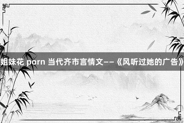 姐妹花 porn 当代齐市言情文——《风听过她的广告》
