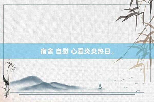 宿舍 自慰 心爱炎炎热日。