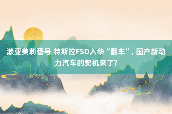 濑亚美莉番号 特斯拉FSD入华“翻车”, 国产新动力汽车的契机来了?