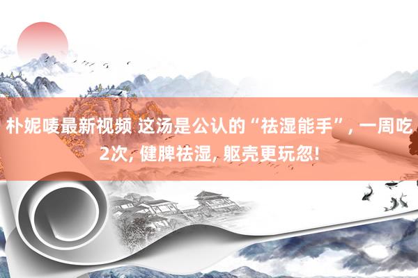 朴妮唛最新视频 这汤是公认的“祛湿能手”, 一周吃2次, 健脾祛湿, 躯壳更玩忽!
