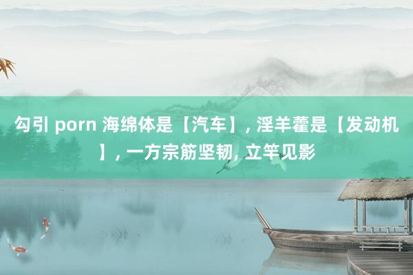 勾引 porn 海绵体是【汽车】, 淫羊藿是【发动机】, 一方宗筋坚韧, 立竿见影