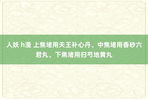 人妖 h漫 上焦堵用天王补心丹、中焦堵用香砂六君丸、下焦堵用归芍地黄丸