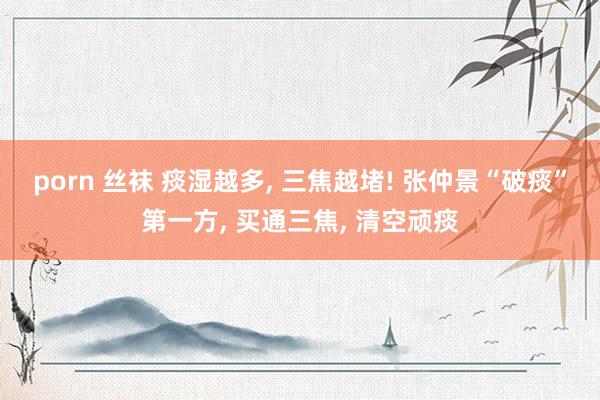 porn 丝袜 痰湿越多, 三焦越堵! 张仲景“破痰”第一方, 买通三焦, 清空顽痰
