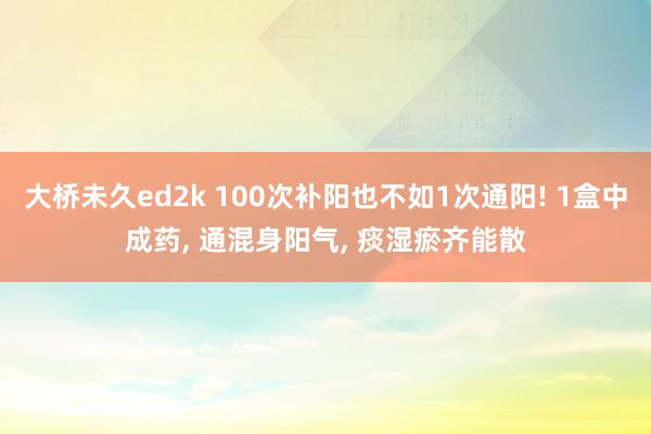 大桥未久ed2k 100次补阳也不如1次通阳! 1盒中成药, 通混身阳气, 痰湿瘀齐能散