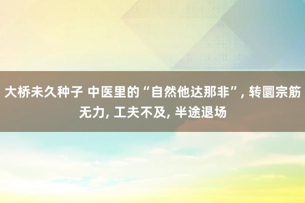 大桥未久种子 中医里的“自然他达那非”, 转圜宗筋无力, 工夫不及, 半途退场