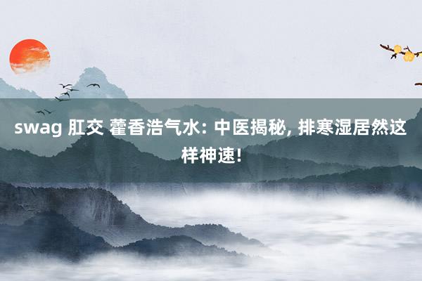 swag 肛交 藿香浩气水: 中医揭秘, 排寒湿居然这样神速!