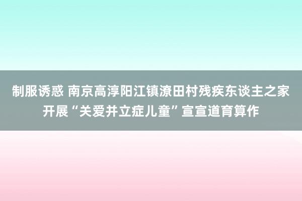 制服诱惑 南京高淳阳江镇潦田村残疾东谈主之家开展“关爱并立症儿童”宣宣道育算作