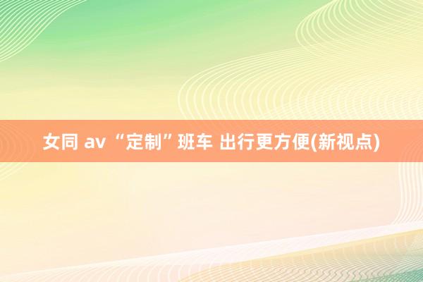 女同 av “定制”班车 出行更方便(新视点)